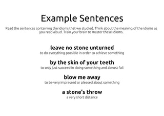Example Sentences
leave no stone unturned
to do everything possible in order to achieve something
by the skin of your teeth
to only just succeed in doing something and almost fail
blow me away
to be very impressed or pleased about something
a stone’s throw
a very short distance
Read the sentences containing the idioms that we studied. Think about the meaning of the idioms as
you read aloud. Train your brain to master these idioms.
 