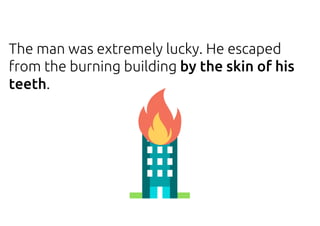 The man was extremely lucky. He escaped
from the burning building by the skin of his
teeth.
 