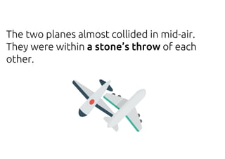 The two planes almost collided in mid-air.
They were within a stone’s throw of each
other.
 