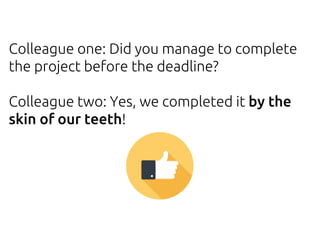 Colleague one: Did you manage to complete
the project before the deadline?
Colleague two: Yes, we completed it by the
skin of our teeth!
 
