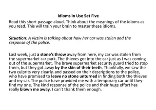 Idioms in Use Set Five
Read this short passage aloud. Think about the meanings of the idioms as
you read. This will train your brain to master these idioms.
Situation: A victim is talking about how her car was stolen and the
response of the police.
Last week, just a stone’s throw away from here, my car was stolen from
the supermarket car park. The thieves got into the car just as I was coming
out of the supermarket. The brave supermarket security guard tried to stop
them, but they got away by the skin of their teeth. Thankfully, we saw the
two culprits very clearly, and passed on their descriptions to the police,
who have promised to leave no stone unturned in finding both the thieves
and my car. The police have provided me with a temporary car until they
find my one. The kind response of the police and their huge effort has
really blown me away. I can’t thank them enough.
 