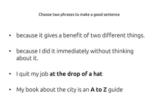 • because it gives a benefit of two different things.
• because I did it immediately without thinking
about it.
• I quit my job at the drop of a hat
• My book about the city is an A to Z guide
Choose two phrases to make a good sentence
 