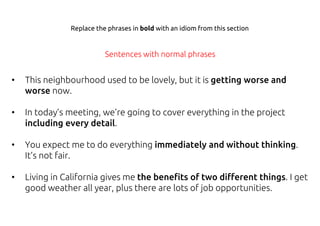 • This neighbourhood used to be lovely, but it is getting worse and
worse now.
• In today’s meeting, we’re going to cover everything in the project
including every detail.
• You expect me to do everything immediately and without thinking.
It’s not fair.
• Living in California gives me the benefits of two different things. I get
good weather all year, plus there are lots of job opportunities.
Replace the phrases in bold with an idiom from this section
Sentences with normal phrases
 