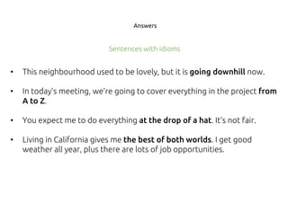 Answers
• This neighbourhood used to be lovely, but it is going downhill now.
• In today’s meeting, we’re going to cover everything in the project from
A to Z.
• You expect me to do everything at the drop of a hat. It’s not fair.
• Living in California gives me the best of both worlds. I get good
weather all year, plus there are lots of job opportunities.
Sentences with idioms
 