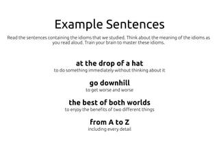 Example Sentences
at the drop of a hat
to do something immediately without thinking about it
go downhill
to get worse and worse
the best of both worlds
to enjoy the benefits of two different things
from A to Z
including every detail
Read the sentences containing the idioms that we studied. Think about the meaning of the idioms as
you read aloud. Train your brain to master these idioms.
 