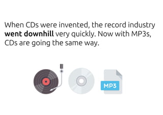 When CDs were invented, the record industry
went downhill very quickly. Now with MP3s,
CDs are going the same way.
 