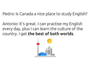 Pedro: Is Canada a nice place to study English?
Antonio: It’s great. I can practise my English
every day, plus I can learn the culture of the
country. I get the best of both worlds.
 
