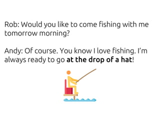 Rob: Would you like to come fishing with me
tomorrow morning?
Andy: Of course. You know I love fishing. I’m
always ready to go at the drop of a hat!
 