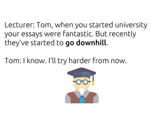 Lecturer: Tom, when you started university
your essays were fantastic. But recently
they’ve started to go downhill.
Tom: I know. I’ll try harder from now.
 
