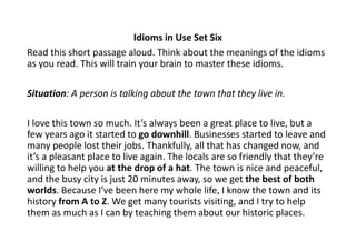 Idioms in Use Set Six
Read this short passage aloud. Think about the meanings of the idioms
as you read. This will train your brain to master these idioms.
Situation: A person is talking about the town that they live in.
I love this town so much. It’s always been a great place to live, but a
few years ago it started to go downhill. Businesses started to leave and
many people lost their jobs. Thankfully, all that has changed now, and
it’s a pleasant place to live again. The locals are so friendly that they’re
willing to help you at the drop of a hat. The town is nice and peaceful,
and the busy city is just 20 minutes away, so we get the best of both
worlds. Because I’ve been here my whole life, I know the town and its
history from A to Z. We get many tourists visiting, and I try to help
them as much as I can by teaching them about our historic places.
 