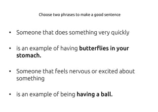 • Someone that does something very quickly
• is an example of having butterflies in your
stomach.
• Someone that feels nervous or excited about
something
• is an example of being having a ball.
Choose two phrases to make a good sentence
 