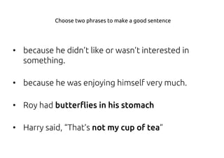 • because he didn’t like or wasn’t interested in
something.
• because he was enjoying himself very much.
• Roy had butterflies in his stomach
• Harry said, “That’s not my cup of tea”
Choose two phrases to make a good sentence
 