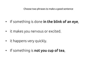 • If something is done in the blink of an eye,
• it makes you nervous or excited.
• it happens very quickly.
• If something is not you cup of tea,
Choose two phrases to make a good sentence
 