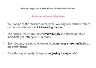 • You two go to the museum without me. Walking around those places
for hours and hours is not interesting for me.
• The football match started and very quickly the player scored an
incredible goal after just 10 seconds!
• Even the best musicians in the world get nervous or excited before a
big performance.
• Tom, this a great party. Everyone’s enjoying it very much!
Sentences with normal phrases
Replace the phrases in bold with an idiom from this section
 