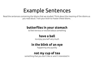 Example Sentences
butterflies in your stomach
to feel nervous or excited about something
have a ball
to enjoy yourself very much
in the blink of an eye
happening very quickly
not my cup of tea
something that you don’t like or aren’t interested in
Read the sentences containing the idioms that we studied. Think about the meaning of the idioms as
you read aloud. Train your brain to master these idioms.
 