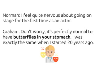 Norman: I feel quite nervous about going on
stage for the first time as an actor.
Graham: Don’t worry, it’s perfectly normal to
have butterflies in your stomach. I was
exactly the same when I started 20 years ago.
 