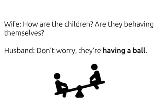 Wife: How are the children? Are they behaving
themselves?
Husband: Don’t worry, they’re having a ball.
 