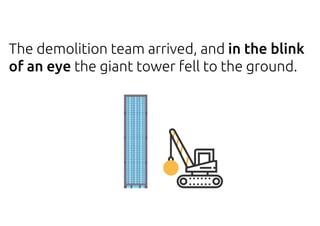 The demolition team arrived, and in the blink
of an eye the giant tower fell to the ground.
 
