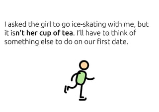 I asked the girl to go ice-skating with me, but
it isn’t her cup of tea. I’ll have to think of
something else to do on our first date.
 