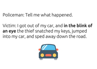 Policeman: Tell me what happened.
Victim: I got out of my car, and in the blink of
an eye the thief snatched my keys, jumped
into my car, and sped away down the road.
 