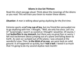 Idioms in Use Set Thirteen
Read this short passage aloud. Think about the meanings of the idioms
as you read. This will train your brain to master these idioms.
Situation: A man is talking about going skydiving for the first time.
Extreme sports aren’t my cup of tea, but my friend Ken persuaded me
to go skydiving with him. I thought, “Well, we only live once. Let’s try
it!” Surprisingly, I wasn’t as scared as I thought I would be. Of course, I
had butterflies in my stomach, but there was no great fear or worry. I
felt real excitement about jumping out of a plane and falling down to
Earth. As soon as I jumped out of the plane, I was amazed at the
wonderful view. Then, in the blink of an eye, we were back on solid
ground. It all happened so quickly, but I had a ball. I loved it so much
that I’m going to do my second skydive next month!
 