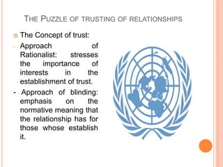 The Puzzle of trusting of relationshipsThe Concept of trust:Approach of Rationalist: stresses the importance of interests in the establishment of trust.- Approach of blinding: emphasis on the normative meaning that the relationship has for those whose establish it.