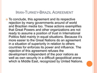 Defense of Human Rights.Iran-Turkey-Brazil AgreementThe agreement was based in past trial of the Viena’s Group (USA, Russia, France, China, UK and Germany) and International Agency of Atomic Energy, but the similar difference was among these agreements are that by first  time the Iranian Republic signs something and until now didn’t desist the Agreement among Brazil, Turkey and Iran in spite of the approval of the last sanctions by Security Council of United Nations. Then, the principle of trust in the case was broken, the Great Powers didn’t wait the agreement and put sanctions in the Agenda.