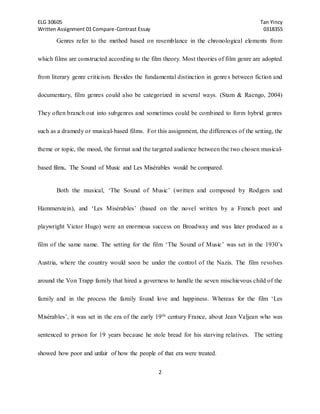 ELG 30605 Tan Yincy 
Written Assignment 01 Compare-Contrast Essay 0318355 
Genres refer to the method based on resemblance in the chronological elements from 
which films are constructed according to the film theory. Most theories of film genre are adopted 
from literary genre criticism. Besides the fundamental distinction in genre s between fiction and 
documentary, film genres could also be categorized in several ways. (Stam & Raengo, 2004) 
They often branch out into subgenres and sometimes could be combined to form hybrid genres 
such as a dramedy or musical-based films. For this assignment, the differences of the setting, the 
theme or topic, the mood, the format and the targeted audience between the two chosen musical-based 
films, The Sound of Music and Les Misérables would be compared. 
Both the musical, ‘The Sound of Music’ (written and composed by Rodgers and 
Hammerstein), and ‘Les Misérables’ (based on the novel written by a French poet and 
playwright Victor Hugo) were an enormous success on Broadway and was later produced as a 
film of the same name. The setting for the film ‘The Sound of Music’ was set in the 1930’s 
Austria, where the country would soon be under the control of the Nazis. The film revolves 
around the Von Trapp family that hired a governess to handle the seven mischievous child of the 
family and in the process the family found love and happiness. Whereas for the film ‘Les 
Misérables’, it was set in the era of the early 19th century France, about Jean Valjean who was 
sentenced to prison for 19 years because he stole bread for his starving relatives. The setting 
showed how poor and unfair of how the people of that era were treated. 
2 
 