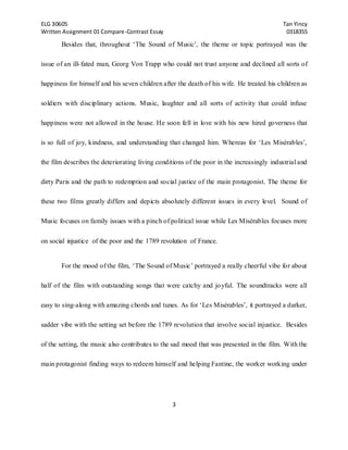 ELG 30605 Tan Yincy 
Written Assignment 01 Compare-Contrast Essay 0318355 
Besides that, throughout ‘The Sound of Music’, the theme or topic portrayed was the 
issue of an ill- fated man, Georg Von Trapp who could not trust anyone and declined all sorts of 
happiness for himself and his seven children after the death of his wife. He treated his children as 
soldiers with disciplinary actions. Music, laughter and all sorts of activity that could infuse 
happiness were not allowed in the house. He soon fell in love with his new hired governess that 
is so full of joy, kindness, and understanding that changed him. Whereas for ‘Les Misérables’, 
the film describes the deteriorating living conditions of the poor in the increasingly industrial and 
dirty Paris and the path to redemption and social justice of the main protagonist. The theme for 
these two films greatly differs and depicts absolutely different issues in every level. Sound of 
Music focuses on family issues with a pinch of political issue while Les Misérables focuses more 
on social injustice of the poor and the 1789 revolution of France. 
For the mood of the film, ‘The Sound of Music’ portrayed a really cheerful vibe for about 
half of the film with outstanding songs that were catchy and joyful. The soundtracks were all 
easy to sing-along with amazing chords and tunes. As for ‘Les Misérables’, it portrayed a darker, 
sadder vibe with the setting set before the 1789 revolution that involve social injustice. Besides 
of the setting, the music also contributes to the sad mood that was presented in the film. With the 
main protagonist finding ways to redeem himself and helping Fantine, the worker working under 
3 
 