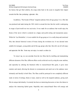 ELG 30605 Tan Yincy 
Written Assignment 01 Compare-Contrast Essay 0318355 
his factory that got fired unfairly, the songs relate back to the scene to magnify their impact 
towards the film thus producing a gloomier vibe. 
In addition, ‘The Sound of Music’ targeted audience from all age group. It is a film that 
was produced and made during the 1965 which is around the time that the world is undergoing 
its stages of post-world war two recoveries. It was made for an audience that would enjoy the 
theme of the movie which is centered on a happy and joyful setting and incorporates peace. 
Whilst for ‘Les Misérables’, it is not suitable for all age group as it is a really deep and emotional 
film, that showed historical events of France during the revolution era. It was deemed more 
suitable for teenagers, young adults and all the age groups after that. But still, not all will enjoy 
and appreciate this film. Some may not enjoy it as much as others do. 
To wrap it up, we can conclude from the two films that by instilling and manipulating 
different elements of the film, different effects can be achieved even by using the same medium, 
and especially by utilizing the theatrical effect in musical-based film genre, it gives more 
emotion and mood, allowing the director to communicate and reach out to the audience more 
intimately and literally in both films. The films could be portrayed in two completely different 
styles in terms of settings, theme or topic, mood as well as the targeted audience, giving each 
film its unique individuality. It certainly has been an interesting discussion, to have the chance to 
analyze this interesting hybrid genre. Hopefully more musical-based films will emerge and 
4 
 