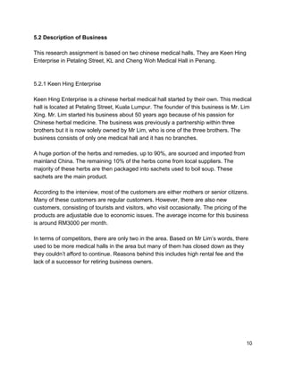 5.2​ ​Description of Business 
 
This research assignment is based on two chinese medical halls. They are Keen Hing 
Enterprise in Petaling Street, KL and Cheng Woh Medical Hall in Penang. 
 
 
5.2.1 Keen Hing Enterprise 
 
Keen Hing Enterprise is a chinese herbal medical hall started by their own. This medical 
hall is located at Petaling Street, Kuala Lumpur. The founder of this business is Mr. Lim 
Xing. Mr. Lim started his business about 50 years ago because of his passion for 
Chinese herbal medicine. The business was previously a partnership within three 
brothers but it is now solely owned by Mr Lim, who is one of the three brothers. The 
business consists of only one medical hall and it has no branches.  
 
A huge portion of the herbs and remedies, up to 90%, are sourced and imported from 
mainland China. The remaining 10% of the herbs come from local suppliers. The 
majority of these herbs are then packaged into sachets used to boil soup. These 
sachets are the main product. 
 
According to the interview, most of the customers are either mothers or senior citizens. 
Many of these customers are regular customers. However, there are also new 
customers, consisting of tourists and visitors, who visit occasionally. The pricing of the 
products are adjustable due to economic issues. The average income for this business 
is around RM3000 per month.  
 
In terms of competitors, there are only two in the area. Based on Mr Lim’s words, there 
used to be more medical halls in the area but many of them has closed down as they 
they couldn’t afford to continue. Reasons behind this includes high rental fee and the 
lack of a successor for retiring business owners.  
 
 
 
 
 
 
 
 
 
 10 
 