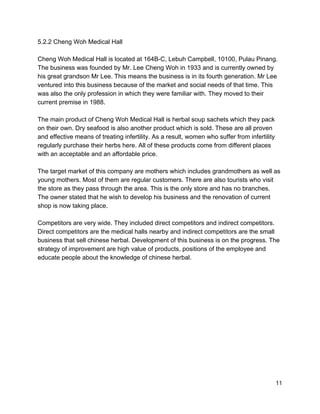 5.2.2 Cheng Woh Medical Hall 
 
Cheng Woh Medical Hall is located at 164B­C, Lebuh Campbell, 10100, Pulau Pinang. 
The business was founded by Mr. Lee Cheng Woh in 1933 and is currently owned by 
his great grandson Mr Lee. This means the business is in its fourth generation. Mr Lee 
ventured into this business because of the market and social needs of that time. This 
was also the only profession in which they were familiar with. They moved to their 
current premise in 1988.  
 
The main product of Cheng Woh Medical Hall is herbal soup sachets which they pack 
on their own. Dry seafood is also another product which is sold. These are all proven 
and effective means of treating infertility. As a result, women who suffer from infertility 
regularly purchase their herbs here. All of these products come from different places 
with an acceptable and an affordable price.  
 
The target market of this company are mothers which includes grandmothers as well as 
young mothers. Most of them are regular customers. There are also tourists who visit 
the store as they pass through the area. This is the only store and has no branches. 
The owner stated that he wish to develop his business and the renovation of current 
shop is now taking place.  
 
Competitors are very wide. They included direct competitors and indirect competitors. 
Direct competitors are the medical halls nearby and indirect competitors are the small 
business that sell chinese herbal. Development of this business is on the progress. The 
strategy of improvement are high value of products, positions of the employee and 
educate people about the knowledge of chinese herbal. 
 
 
 
 
 
 
 
 
 
 
 
 
 
 11 
 