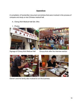 Appendices 
 
A compilation of handwritten document and photos that were involved in the process of 
compare and study on two Chinese medical hall. 
 
A. Cheng Woh Medical Hall Sdn. Bhd. 
 
1. Photos  
 
Signage of Cheng Woh Medical Hall         Group photo after the interview section 
 
 
Owner’s and his family also involved to run the business. 
 
 
 
 
 
 19 
 