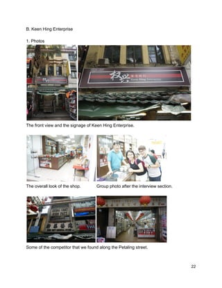 B. Keen Hing Enterprise  
 
1. Photos  
 
The front view and the signage of Keen Hing Enterprise. 
 
 
The overall look of the shop.             Group photo after the interview section. 
 
 
Some of the competitor that we found along the Petaling street.  
 
 22 
 