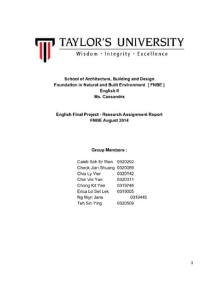  
 
 
 
 
School of Architecture, Building and Design 
Foundation in Natural and Built Environment  [ FNBE ] 
English II 
Ms. Cassandra  
 
 
English Final Project ­ Research Assignment Report  
FNBE August 2014 
 
 
 
 
Group Members : 
 
Caleb Soh Er Wen  0320292 
Cheok Jian Shuang  0320089 
Chia Ly Vier  0320142 
Chin Vin Yan  0320311 
Chong Kit Yee  0319748 
Erica Lo Set Lek  0319005 
Ng Wyn Jane             0319440 
Teh Sin Ying  0320509 
 
   
 
 
 
 
 
 
 3 
 