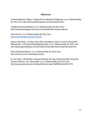  
References 
 
Chinese Medicine: History, Traditional Four Methods of Diagnosis. (n.d.). Retrieved May 
26, 2015, from http://www.travelchinaguide.com/intro/medicine.htm 
 
Traditional Chinese Medicine. (n.d.). Retrieved May 26, 2015, from 
http://healthcaremalaysia.com/news­info­2/traditional­chinese­medicine 
 
Who We Are. (n.d.). Retrieved May 26, 2015, from 
http://www.chengwoh.com/who­we­are 
 
Season with Spice ­ an Asian Spice Shop: Spotlight on Spice: A visit to Cheng Woh 
Medical Hall ­ a Chinese Herbal Medicine Shop. (n.d.). Retrieved May 28, 2015, from 
http://blog.seasonwithspice.com/2012/05/chinese­alternative­medicinal­herbs.html 
 
Hai­O Enterprise Berhad. (n.d.). Retrieved May 29, 2015, from 
http://www.hai­o.com.my/background.php 
 
Eu Yan Sang : Gift Hamper, Ginseng, Birdnest, Bo Ying Compound, Bak Foong Pills, 
Chicken Essence, Yen, Honey Mart. (n.d.). Retrieved May 29, 2015, from 
http://www.euyansang.com.my/About/frmAbout.aspx?intCMSContentID=1074 
 
 31 
 