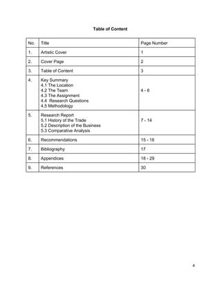 Table of Content 
 
No.  Title   Page Number 
1.  Artistic Cover  1 
2.  Cover Page  2 
3.   Table of Content  3 
4.  Key Summary 
4.1 The Location 
4.2 The Team 
4.3 The Assignment 
4.4  Research Questions 
4.5 Methodology  
 
 
4 ­ 6 
5.  Research Report 
5.1 History of the Trade 
5.2 Description of the Business 
5.3 Comparative Analysis 
 
7 ­ 14 
6.  Recommendations   15 ­ 16 
7.  Bibliography   17 
8.  Appendices  18 ­ 29 
9.   References  30 
 
 
 
 
 
 
 
 
 
 
 
 
 
 
 4 
 