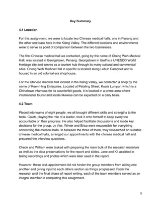 Key Summary 
 
4.1 Location 
 
For this assignment, we were to locate two Chinese medical halls, one in Penang and 
the other one back here in the Klang Valley. The different locations and environments 
were to serve as point of comparison between the two businesses. 
 
The first Chinese medical hall we contacted, going by the name of Cheng Woh Medical 
Hall, was located in Georgetown, Penang. Georgetown in itself is a UNESCO World 
Heritage site and serves as a tourism hub through its many cultural and commercial 
sites. Cheng Woh Medical Hall in specific is located along Lebuh Campbell and is 
housed in an old colonial era shophouse. 
 
For the Chinese medical hall located in the Klang Valley, we contacted a shop by the 
name of Keen Hing Enterprise. Located at Petaling Street, Kuala Lumpur, which is a 
Chinatown infamous for its counterfeit goods, it is located in a prime area where 
international tourist and locals likewise can be expected on a daily basis.   
 
4.2 Team  
 
Placed into teams of eight people, we all brought different skills and strengths to the 
table. Caleb, playing the role of a leader, took it onto himself to keep everyone 
accountable on their progress. He also helped facilitate discussions and made key 
decisions for the group. Ly Vier, Winter and Erica were responsible for everything 
concerning the medical halls. In between the three of them, they researched on suitable 
chinese medical halls, arranged our appointments with the chinese medical hall and 
prepared the interview questions.  
 
Cheok and William were tasked with preparing the main bulk of the research materials 
as well as the data presentations for the report and slides. Jane and Kit assisted in 
taking recordings and photos which were later used in the report.  
 
However, these task appointment did not hinder the group members from aiding one 
another and giving input to each others section as things progressed. From the 
research until the final phase of report writing, each of the team members served as an 
integral member in completing this assignment.   
 
 
 5 
 