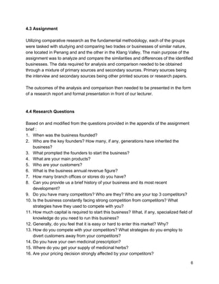 4.3 Assignment  
 
Utilizing comparative research as the fundamental methodology, each of the groups 
were tasked with studying and comparing two trades or businesses of similar nature, 
one located in Penang and and the other in the Klang Valley. The main purpose of the 
assignment was to analyze and compare the similarities and differences of the identified 
businesses. The data required for analysis and comparison needed to be obtained 
through a mixture of primary sources and secondary sources. Primary sources being 
the interview and secondary sources being other printed sources or research papers.  
 
The outcomes of the analysis and comparison then needed to be presented in the form 
of a research report and formal presentation in front of our lecturer.  
 
 
4.4 Research Questions   
 
Based on and modified from the questions provided in the appendix of the assignment 
brief : 
1.   When was the business founded? 
2.   Who are the key founders? How many, if any, generations have inherited the   
      business? 
3.   What prompted the founders to start the business? 
4.   What are your main products? 
5.   Who are your customers? 
6.   What is the business annual revenue figure? 
7.   How many branch offices or stores do you have? 
8.   Can you provide us a brief history of your business and its most recent 
      development? 
9.   Do you have many competitors? Who are they? Who are your top 3 competitors? 
10. Is the business constantly facing strong competition from competitors? What  
      strategies have they used to compete with you? 
11. How much capital is required to start this business? What, if any, specialized field of   
      knowledge do you need to run this business? 
12. Generally, do you feel that it is easy or hard to enter this market? Why? 
13. How do you compete with your competitors? What strategies do you employ to   
      divert customers away from your competitors? 
14. Do you have your own medicinal prescription? 
15. Where do you get your supply of medicinal herbs?  
16. Are your pricing decision strongly affected by your competitors? 
 6 
 