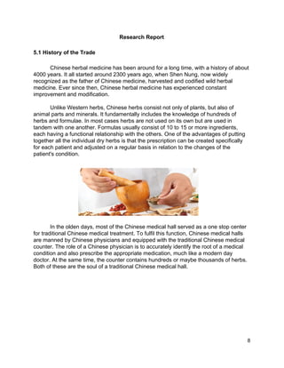 Research Report 
 
5.1 History of the Trade 
 
Chinese herbal medicine has been around for a long time, with a history of about 
4000 years. It all started around 2300 years ago, when Shen Nung, now widely 
recognized as the father of Chinese medicine, harvested and codified wild herbal 
medicine. Ever since then, Chinese herbal medicine has experienced constant 
improvement and modification.  
 
Unlike Western herbs, Chinese herbs consist not only of plants, but also of 
animal parts and minerals. It fundamentally includes the knowledge of hundreds of 
herbs and formulae. In most cases herbs are not used on its own but are used in 
tandem with one another. Formulas usually consist of 10 to 15 or more ingredients, 
each having a functional relationship with the others. One of the advantages of putting 
together all the individual dry herbs is that the prescription can be created specifically 
for each patient and adjusted on a regular basis in relation to the changes of the 
patient's condition. 
 
 
 
 
 
 
 
 
 
 
In the olden days, most of the Chinese medical hall served as a one stop center 
for traditional Chinese medical treatment. To fulfil this function, Chinese medical halls 
are manned by Chinese physicians and equipped with the traditional Chinese medical 
counter. The role of a Chinese physician is to accurately identify the root of a medical 
condition and also prescribe the appropriate medication, much like a modern day 
doctor. At the same time, the counter contains hundreds or maybe thousands of herbs. 
Both of these are the soul of a traditional Chinese medical hall. 
 
 8 
 