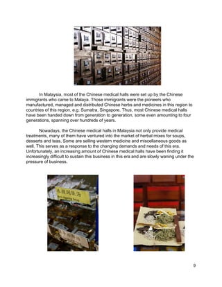  
In Malaysia, most of the Chinese medical halls were set up by the Chinese 
immigrants who came to Malaya. Those immigrants were the pioneers who 
manufactured, managed and distributed Chinese herbs and medicines in this region to 
countries of this region, e.g. Sumatra, Singapore. Thus, most Chinese medical halls 
have been handed down from generation to generation, some even amounting to four 
generations, spanning over hundreds of years. 
  
Nowadays, the Chinese medical halls in Malaysia not only provide medical 
treatments, many of them have ventured into the market of herbal mixes for soups, 
desserts and teas. Some are selling western medicine and miscellaneous goods as 
well. This serves as a response to the changing demands and needs of this era. 
Unfortunately, an increasing amount of Chinese medical halls have been finding it 
increasingly difficult to sustain this business in this era and are slowly waning under the 
pressure of business. 
 
 
 
 
 
 
 
 
 
 
 
 
 
 
 
 9 
 