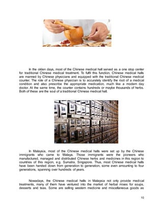 10
In the olden days, most of the Chinese medical hall served as a one stop center
for traditional Chinese medical treatment. To fulfil this function, Chinese medical halls
are manned by Chinese physicians and equipped with the traditional Chinese medical
counter. The role of a Chinese physician is to accurately identify the root of a medical
condition and also prescribe the appropriate medication, much like a modern day
doctor. At the same time, the counter contains hundreds or maybe thousands of herbs.
Both of these are the soul of a traditional Chinese medical hall.
In Malaysia, most of the Chinese medical halls were set up by the Chinese
immigrants who came to Malaya. Those immigrants were the pioneers who
manufactured, managed and distributed Chinese herbs and medicines in this region to
countries of this region, e.g. Sumatra, Singapore. Thus, most Chinese medical halls
have been handed down from generation to generation, some even amounting to four
generations, spanning over hundreds of years.
Nowadays, the Chinese medical halls in Malaysia not only provide medical
treatments, many of them have ventured into the market of herbal mixes for soups,
desserts and teas. Some are selling western medicine and miscellaneous goods as
 