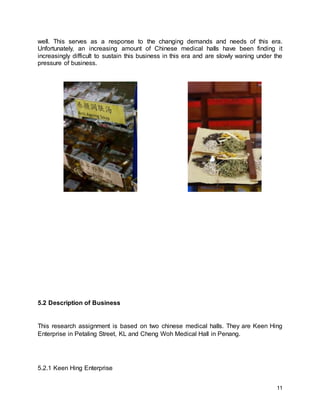 11
well. This serves as a response to the changing demands and needs of this era.
Unfortunately, an increasing amount of Chinese medical halls have been finding it
increasingly difficult to sustain this business in this era and are slowly waning under the
pressure of business.
5.2 Description of Business
This research assignment is based on two chinese medical halls. They are Keen Hing
Enterprise in Petaling Street, KL and Cheng Woh Medical Hall in Penang.
5.2.1 Keen Hing Enterprise
 