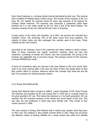 12
Keen Hing Enterprise is a chinese herbal medical hall started by their own. This medical
hall is located at Petaling Street, Kuala Lumpur. The founder of this business is Mr. Lim
Xing. Mr. Lim started his business about 50 years ago because of his passion for
Chinese herbal medicine. The business was previously a partnership within three
brothers but it is now solely owned by Mr Lim, who is one of the three brothers. The
business consists of only one medical hall and it has no branches.
A huge portion of the herbs and remedies, up to 90%, are sourced and imported from
mainland China. The remaining 10% of the herbs come from local suppliers. The
majority of these herbs are then packaged into sachets used to boil soup. These
sachets are the main product.
According to the interview, most of the customers are either mothers or senior citizens.
Many of these customers are regular customers. However, there are also new
customers, consisting of tourists and visitors, who visit occasionally. The pricing of the
products are adjustable due to economic issues. The average income for this business
is around RM3000 per month.
In terms of competitors, there are only two in the area. Based on Mr Lim’s words, there
used to be more medical halls in the area but many of them has closed down as they
they couldn’t afford to continue. Reasons behind this includes high rental fee and the
lack of a successor for retiring business owners.
5.2.2 Cheng Woh Medical Hall
Cheng Woh Medical Hall is located at 164B-C, Lebuh Campbell, 10100, Pulau Pinang.
The business was founded by Mr. Lee Cheng Woh in 1933 and is currently owned by
his great grandson Mr Lee. This means the business is in its fourth generation. Mr Lee
ventured into this business because of the market and social needs of that time. This
was also the only profession in which they were familiar with. They moved to their
current premise in 1988.
The main product of Cheng Woh Medical Hall is herbal soup sachets which they pack
on their own. Dry seafood is also another product which is sold. These are all proven
and effective means of treating infertility. As a result, women who suffer from infertility
 