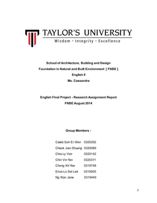 2
School of Architecture, Building and Design
Foundation in Natural and Built Environment [ FNBE ]
English II
Ms. Cassandra
English Final Project - Research Assignment Report
FNBE August 2014
Group Members :
Caleb Soh Er Wen 0320292
Cheok Jian Shuang 0320089
Chia Ly Vier 0320142
Chin Vin Yan 0320311
Chong Kit Yee 0319748
Erica Lo Set Lek 0319005
Ng Wyn Jane 0319440
 