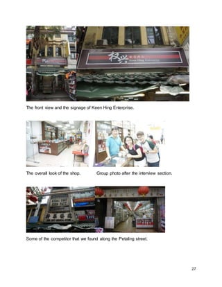 27
The front view and the signage of Keen Hing Enterprise.
The overall look of the shop. Group photo after the interview section.
Some of the competitor that we found along the Petaling street.
 