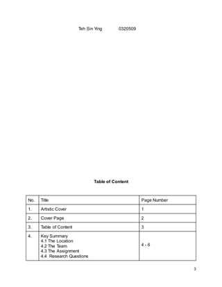 3
Teh Sin Ying 0320509
Table of Content
No. Title Page Number
1. Artistic Cover 1
2. Cover Page 2
3. Table of Content 3
4. Key Summary
4.1 The Location
4.2 The Team
4.3 The Assignment
4.4 Research Questions
4 - 6
 
