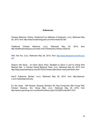 39
References
Chinese Medicine: History, Traditional Four Methods of Diagnosis. (n.d.). Retrieved May
26, 2015, from http://www.travelchinaguide.com/intro/medicine.htm
Traditional Chinese Medicine. (n.d.). Retrieved May 26, 2015, from
http://healthcaremalaysia.com/news-info-2/traditional-chinese-medicine
Who We Are. (n.d.). Retrieved May 26, 2015, from http://www.chengwoh.com/who-we-
are
Season with Spice - an Asian Spice Shop: Spotlight on Spice: A visit to Cheng Woh
Medical Hall - a Chinese Herbal Medicine Shop. (n.d.). Retrieved May 28, 2015, from
http://blog.seasonwithspice.com/2012/05/chinese-alternative-medicinal-herbs.html
Hai-O Enterprise Berhad. (n.d.). Retrieved May 29, 2015, from http://www.hai-
o.com.my/background.php
Eu Yan Sang : Gift Hamper, Ginseng, Birdnest, Bo Ying Compound, Bak Foong Pills,
Chicken Essence, Yen, Honey Mart. (n.d.). Retrieved May 29, 2015, from
http://www.euyansang.com.my/About/frmAbout.aspx?intCMSContentID=1074
 