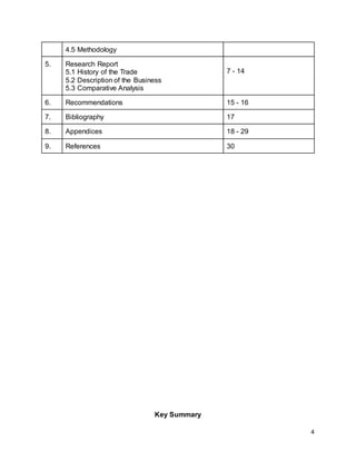 4
4.5 Methodology
5. Research Report
5.1 History of the Trade
5.2 Description of the Business
5.3 Comparative Analysis
7 - 14
6. Recommendations 15 - 16
7. Bibliography 17
8. Appendices 18 - 29
9. References 30
Key Summary
 