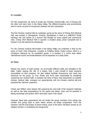 5
4.1 Location
For this assignment, we were to locate two Chinese medical halls, one in Penang and
the other one back here in the Klang Valley. The different locations and environments
were to serve as point of comparison between the two businesses.
The first Chinese medical hall we contacted, going by the name of Cheng Woh Medical
Hall, was located in Georgetown, Penang. Georgetown in itself is a UNESCO World
Heritage site and serves as a tourism hub through its many cultural and commercial
sites. Cheng Woh Medical Hall in specific is located along Lebuh Campbell and is
housed in an old colonial era shophouse.
For the Chinese medical hall located in the Klang Valley, we contacted a shop by the
name of Keen Hing Enterprise. Located at Petaling Street, Kuala Lumpur, which is a
Chinatown infamous for its counterfeit goods, it is located in a prime area where
international tourist and locals likewise can be expected on a daily basis.
4.2 Team
Placed into teams of eight people, we all brought different skills and strengths to the
table. Caleb, playing the role of a leader, took it onto himself to keep everyone
accountable on their progress. He also helped facilitate discussions and made key
decisions for the group. Ly Vier, Winter and Erica were responsible for everything
concerning the medical halls. In between the three of them, they researched on suitable
chinese medical halls, arranged our appointments with the chinese medical hall and
prepared the interview questions.
Cheok and William were tasked with preparing the main bulk of the research materials
as well as the data presentations for the report and slides. Jane and Kit assisted in
taking recordings and photos which were later used in the report.
However, these task appointment did not hinder the group members from aiding one
another and giving input to each others section as things progressed. From the
research until the final phase of report writing, each of the team members served as an
integral member in completing this assignment.
 